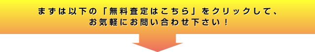 まずは以下の「無料査定はこちら」をクリックして、お気軽にお問い合わせ下さい